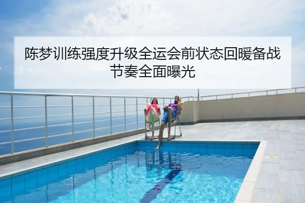 陈梦训练强度升级全运会前状态回暖备战节奏全面曝光